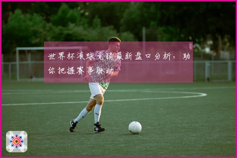 世界杯滚球竞猜最新盘口分析，助你把握赛事脉动