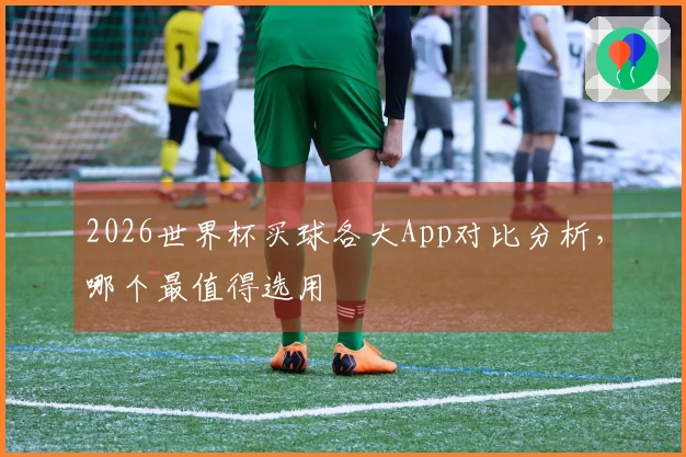 2026世界杯买球各大App对比分析，哪个最值得选用