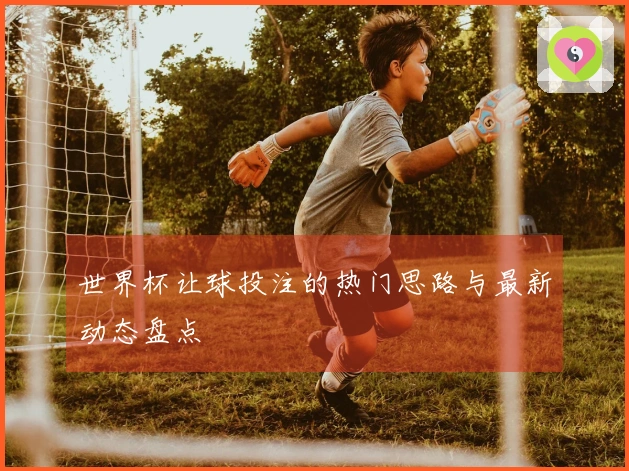 世界杯让球投注的热门思路与最新动态盘点
